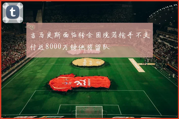 吉马良斯面临转会困境若枪手不支付近8000万镑他将留队