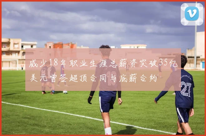 威少18年职业生涯总薪资突破35亿美元曾签超顶合同与底薪合约