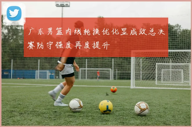广东男篮内线轮换优化显成效总决赛防守强度再度提升