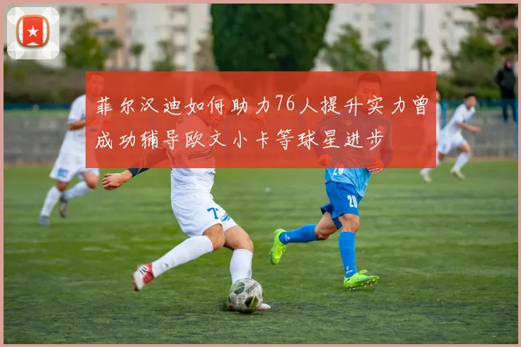 菲尔汉迪如何助力76人提升实力曾成功辅导欧文小卡等球星进步