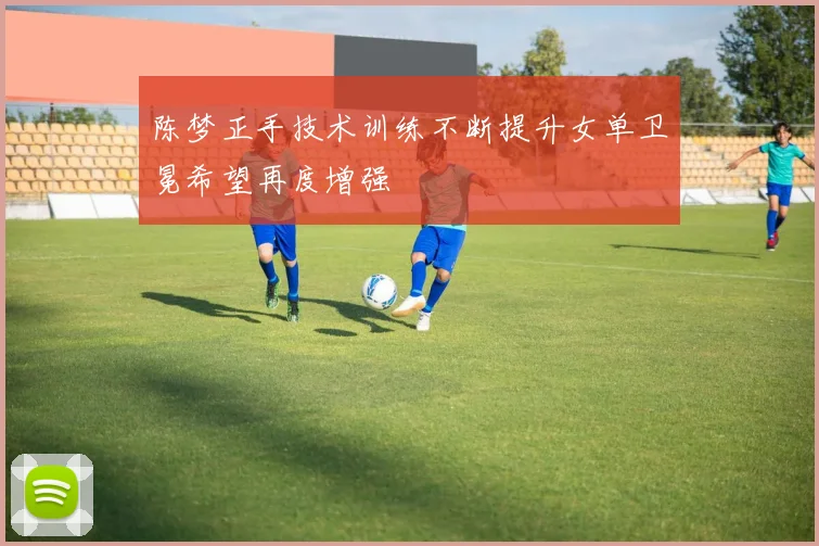 陈梦正手技术训练不断提升女单卫冕希望再度增强