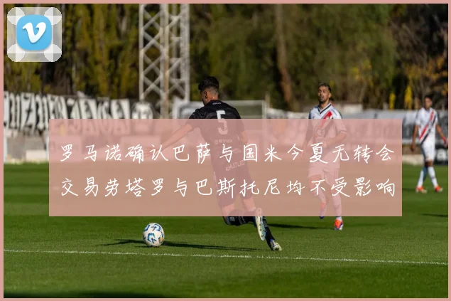 罗马诺确认巴萨与国米今夏无转会交易劳塔罗与巴斯托尼均不受影响