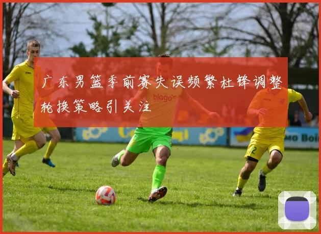 广东男篮季前赛失误频繁杜锋调整轮换策略引关注