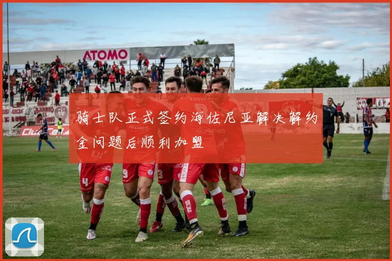骑士队正式签约海佐尼亚解决解约金问题后顺利加盟