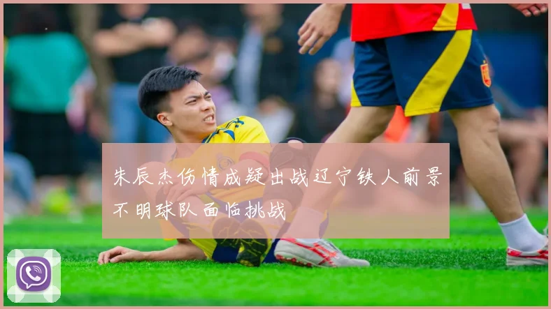 朱辰杰伤情成疑出战辽宁铁人前景不明球队面临挑战