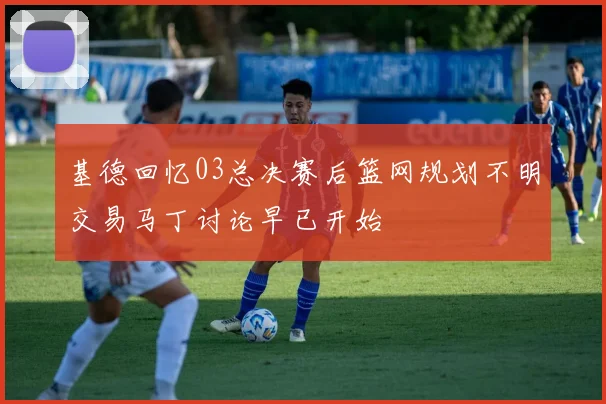 基德回忆03总决赛后篮网规划不明交易马丁讨论早已开始